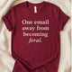 One Email Away From Becoming Feral T-Shirt | Funny Tee | Relatable Shirt - Zeke Squad